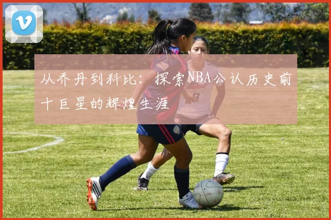 从乔丹到科比：探索NBA公认历史前十巨星的辉煌生涯