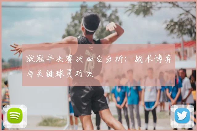 欧冠半决赛次回合分析：战术博弈与关键球员对决