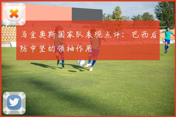 马金奥斯国家队表现点评：巴西后防中坚的领袖作用