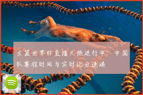 女篮世界杯直播火热进行中：中国队赛程时间与实时比分速递