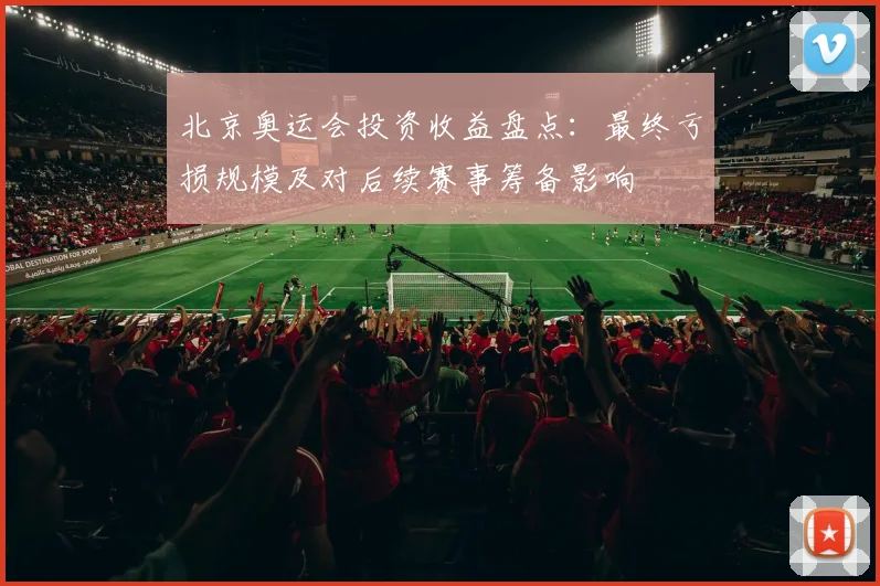 北京奥运会投资收益盘点：最终亏损规模及对后续赛事筹备影响