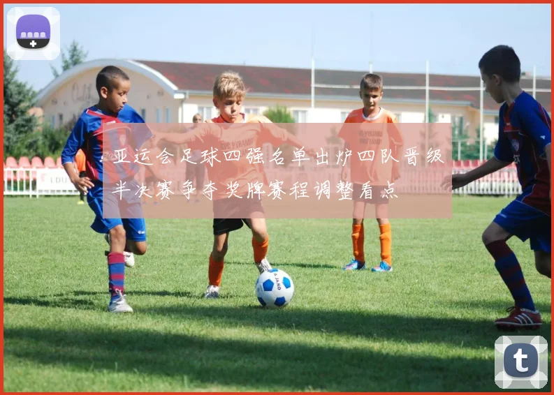 亚运会足球四强名单出炉四队晋级半决赛争夺奖牌赛程调整看点