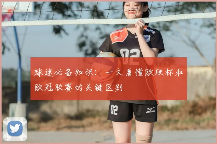 球迷必备知识：一文看懂欧联杯和欧冠联赛的关键区别