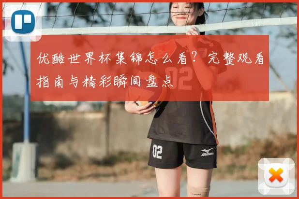 优酷世界杯集锦怎么看？完整观看指南与精彩瞬间盘点