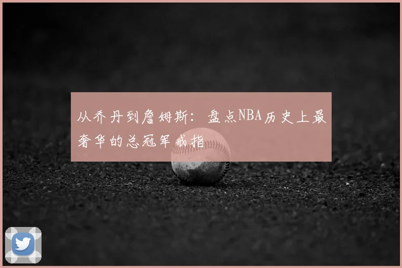 从乔丹到詹姆斯：盘点NBA历史上最奢华的总冠军戒指