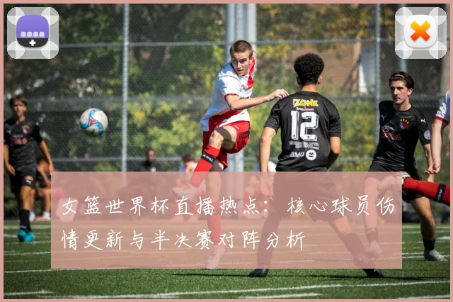 女篮世界杯直播热点：核心球员伤情更新与半决赛对阵分析