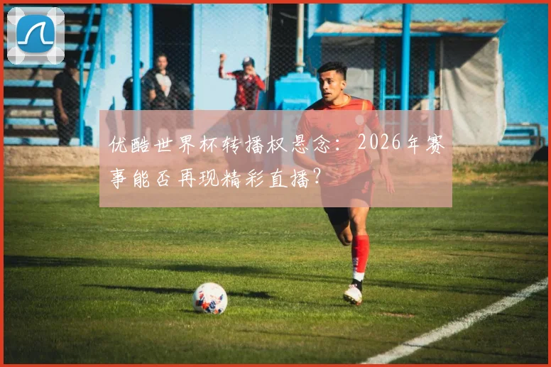 优酷世界杯转播权悬念：2026年赛事能否再现精彩直播？