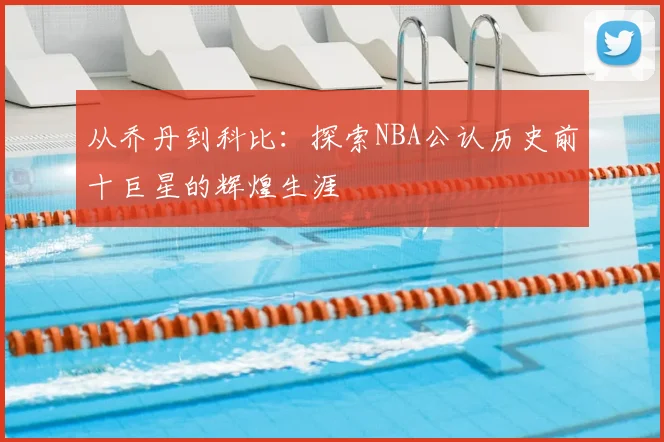从乔丹到科比：探索NBA公认历史前十巨星的辉煌生涯