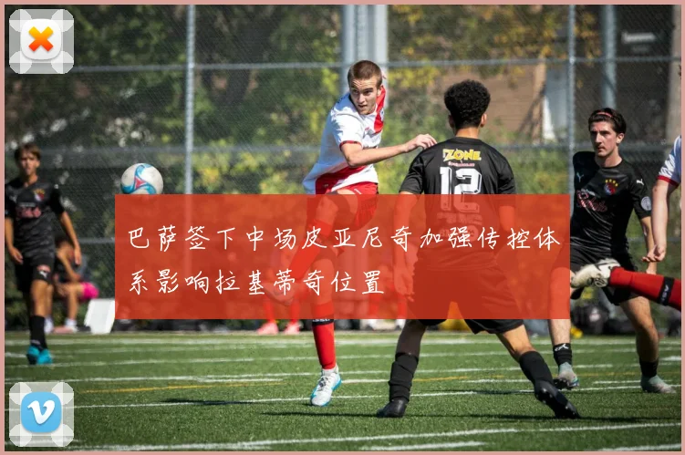 巴萨签下中场皮亚尼奇加强传控体系影响拉基蒂奇位置