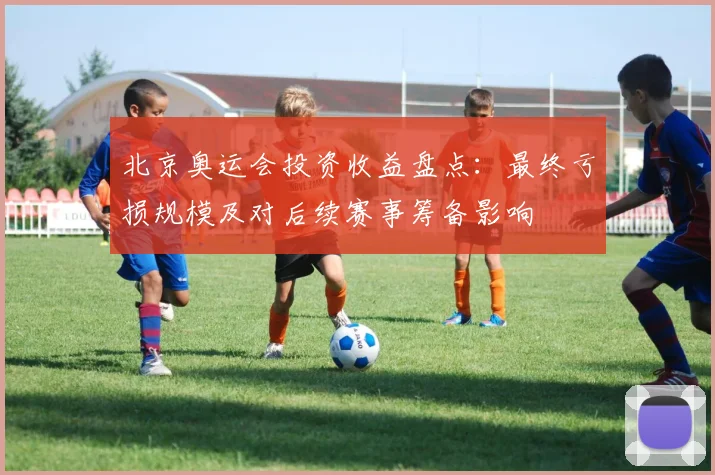 北京奥运会投资收益盘点：最终亏损规模及对后续赛事筹备影响