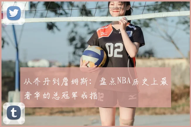 从乔丹到詹姆斯：盘点NBA历史上最奢华的总冠军戒指