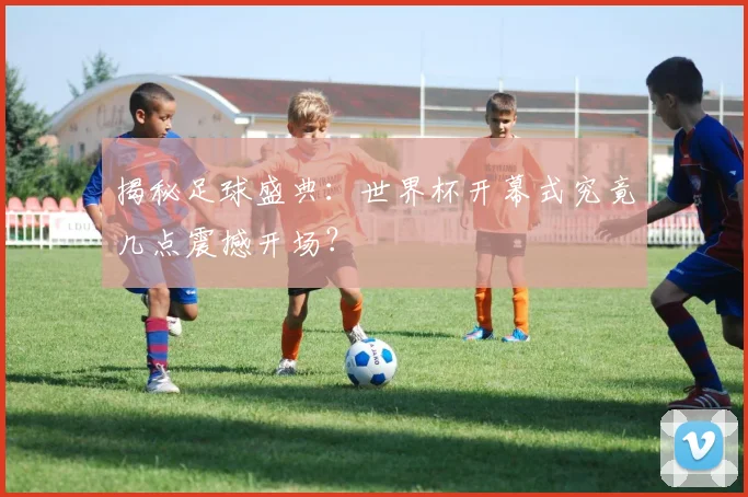 揭秘足球盛典：世界杯开幕式究竟几点震撼开场？