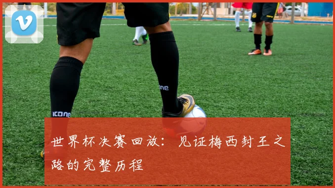 世界杯决赛回放：见证梅西封王之路的完整历程