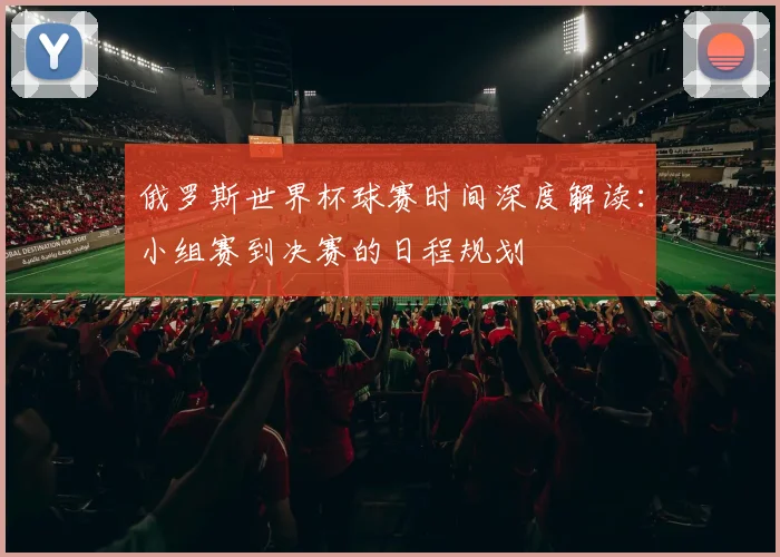 俄罗斯世界杯球赛时间深度解读:小组赛到决赛的日程规划