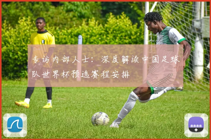 专访内部人士：深度解读中国足球队世界杯预选赛程安排