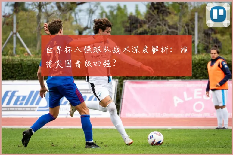 世界杯八强球队战术深度解析：谁将突围晋级四强？