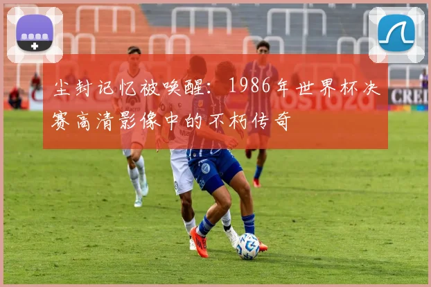 尘封记忆被唤醒：1986年世界杯决赛高清影像中的不朽传奇