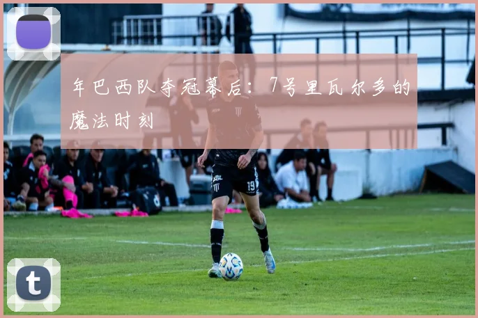 年巴西队夺冠幕后：7号里瓦尔多的魔法时刻