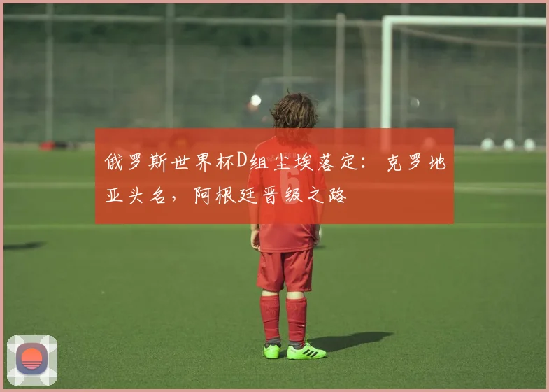 俄罗斯世界杯D组尘埃落定：克罗地亚头名，阿根廷晋级之路