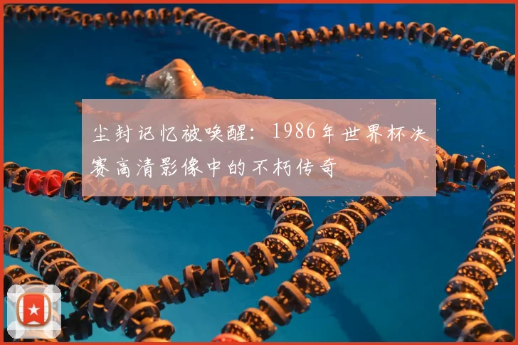 尘封记忆被唤醒：1986年世界杯决赛高清影像中的不朽传奇