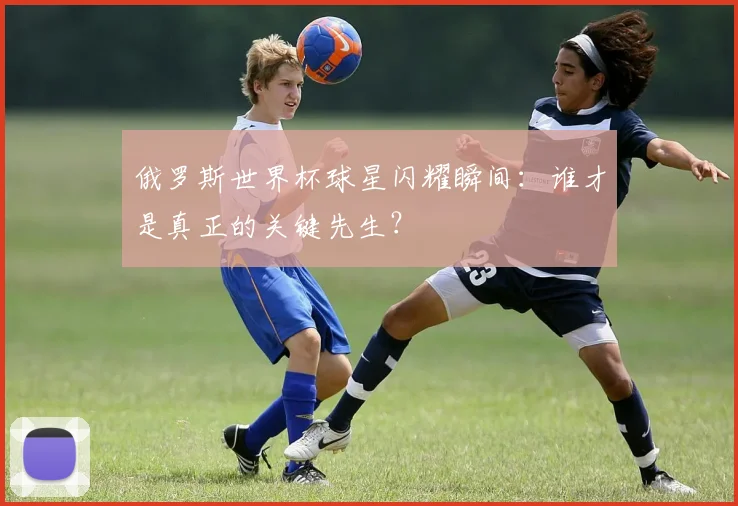 俄罗斯世界杯球星闪耀瞬间:谁才是真正的关键先生?