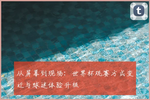 从屏幕到现场：世界杯观赛方式变迁与球迷体验升级