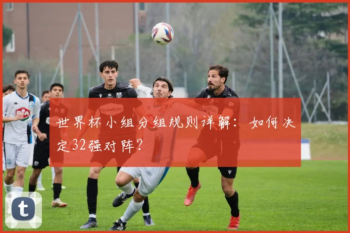 世界杯小组分组规则详解:如何决定32强对阵?