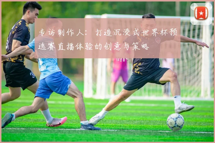 专访制作人：打造沉浸式世界杯预选赛直播体验的创意与策略