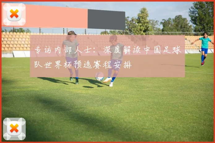 专访内部人士：深度解读中国足球队世界杯预选赛程安排