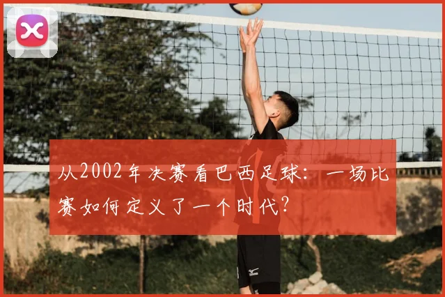 从2002年决赛看巴西足球：一场比赛如何定义了一个时代？